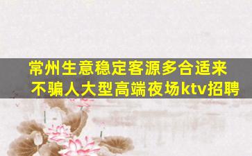 常州生意稳定客源多合适来 不骗人大型高端夜场ktv招聘